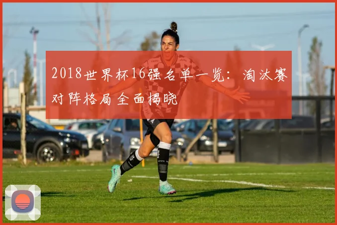 2018世界杯16强名单一览：淘汰赛对阵格局全面揭晓
