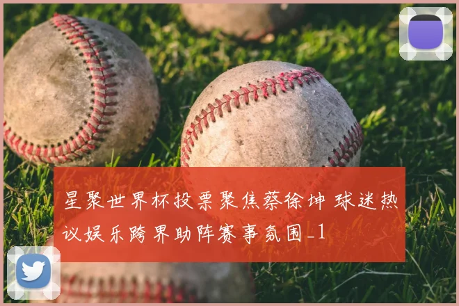 星聚世界杯投票聚焦蔡徐坤 球迷热议娱乐跨界助阵赛事氛围_1