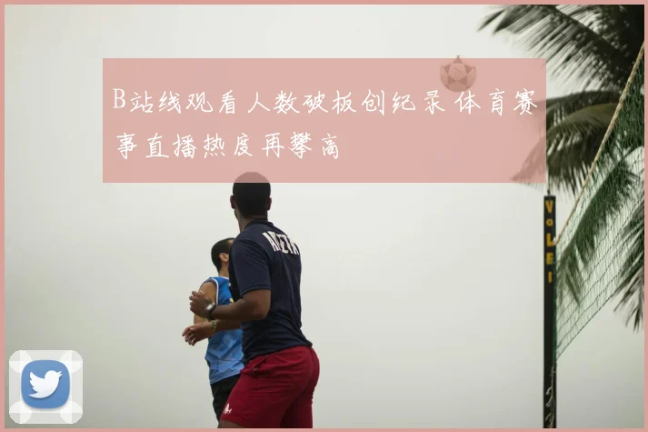 B站线观看人数破板创纪录 体育赛事直播热度再攀高