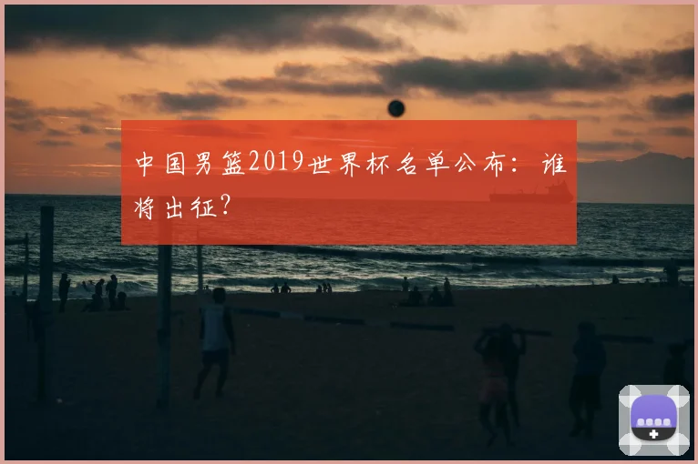 中国男篮2019世界杯名单公布:谁将出征?