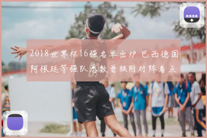 2018世界杯16强名单出炉 巴西德国阿根廷等强队悉数晋级附对阵看点