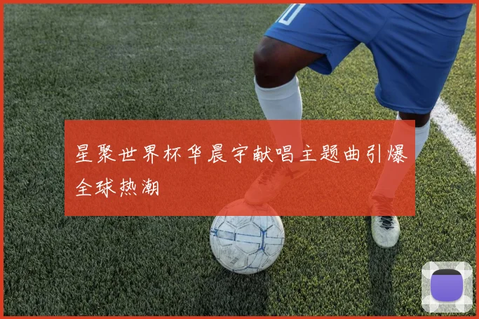 星聚世界杯华晨宇献唱主题曲引爆全球热潮