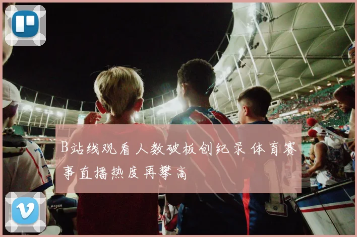 B站线观看人数破板创纪录 体育赛事直播热度再攀高