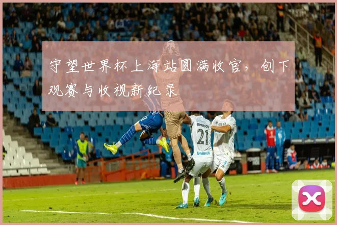 守望世界杯上海站圆满收官，创下观赛与收视新纪录