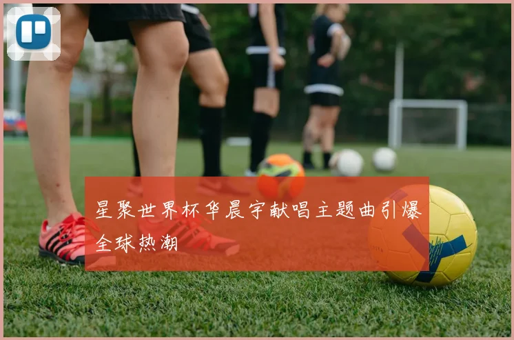 星聚世界杯华晨宇献唱主题曲引爆全球热潮