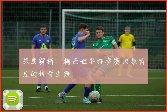深度解析：梅西世界杯参赛次数背后的传奇生涯