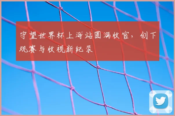 守望世界杯上海站圆满收官，创下观赛与收视新纪录